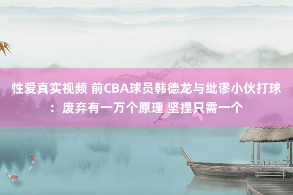 性爱真实视频 前CBA球员韩德龙与纰谬小伙打球：废弃有一万个原理 坚捏只需一个