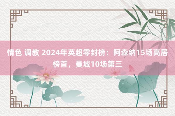 情色 调教 2024年英超零封榜：阿森纳15场高居榜首，曼城10场第三