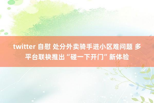 twitter 自慰 处分外卖骑手进小区难问题 多平台联袂推出“碰一下开门”新体验