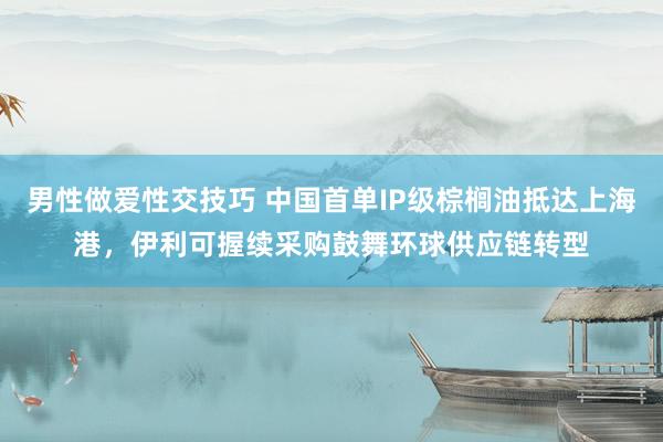 男性做爱性交技巧 中国首单IP级棕榈油抵达上海港，伊利可握续采购鼓舞环球供应链转型