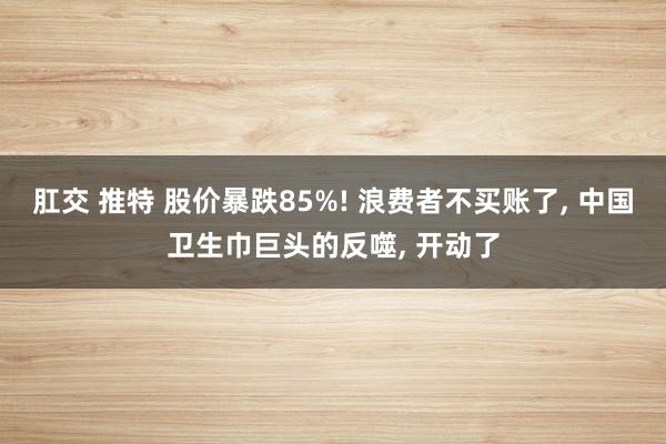 肛交 推特 股价暴跌85%! 浪费者不买账了， 中国卫生巾巨头的反噬， 开动了