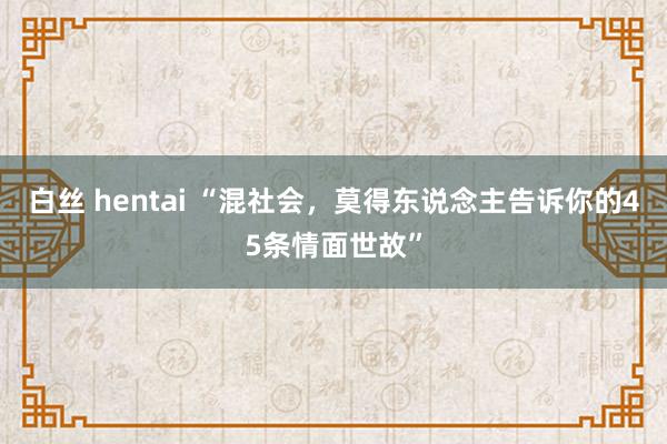 白丝 hentai “混社会，莫得东说念主告诉你的45条情面世故”