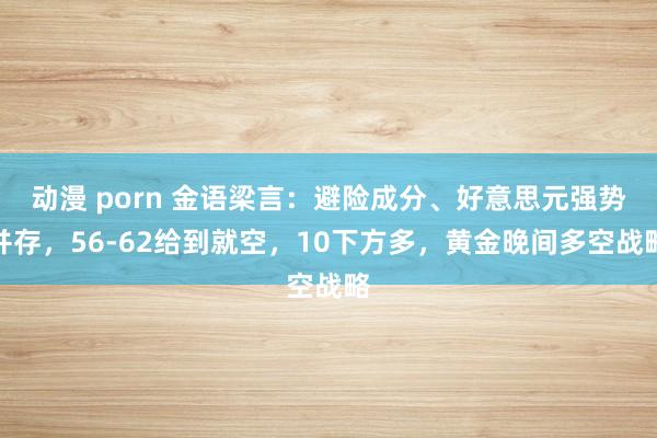 动漫 porn 金语梁言：避险成分、好意思元强势并存，56-62给到就空，10下方多，黄金晚间多空战略