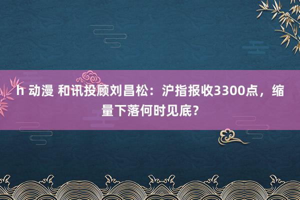 h 动漫 和讯投顾刘昌松：沪指报收3300点，缩量下落何时见底？