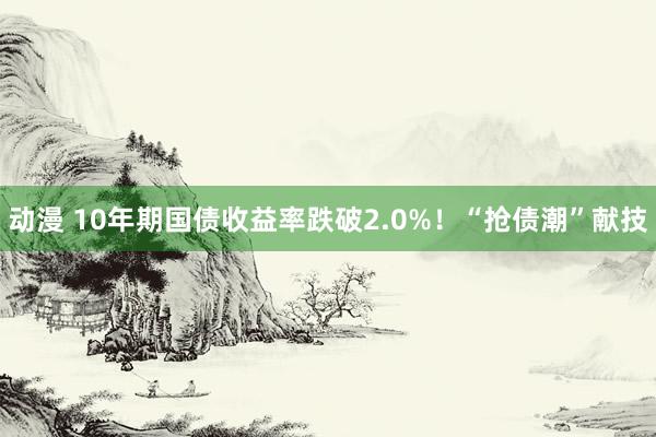 动漫 10年期国债收益率跌破2.0%！“抢债潮”献技