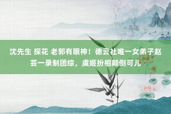 沈先生 探花 老郭有眼神！德云社唯一女弟子赵芸一录制团综，虞姬扮相颠倒可儿