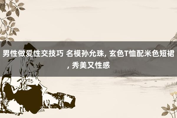 男性做爱性交技巧 名模孙允珠， 玄色T恤配米色短裙， 秀美又性感