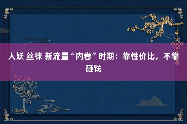 人妖 丝袜 新流量“内卷”时期：靠性价比，不靠砸钱