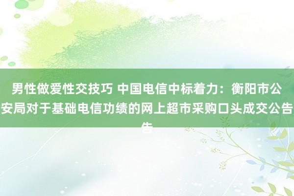 男性做爱性交技巧 中国电信中标着力：衡阳市公安局对于基础电信功绩的网上超市采购口头成交公告