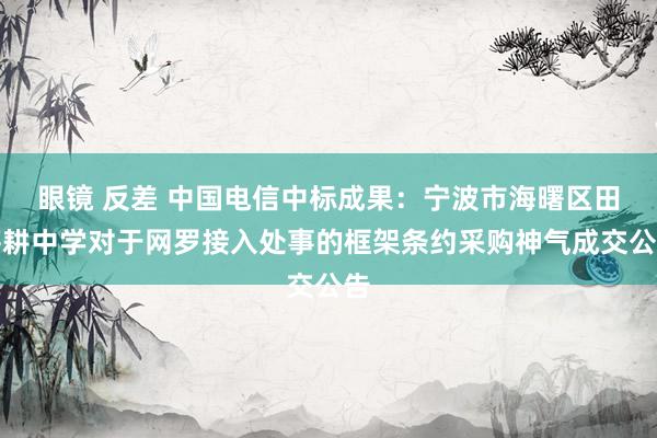 眼镜 反差 中国电信中标成果：宁波市海曙区田莘耕中学对于网罗接入处事的框架条约采购神气成交公告