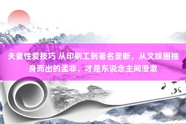 夫妻性爱技巧 从印刷工到著名垄断，从文娱圈抽身而出的孟非，才是东说念主间澄澈