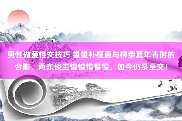 男性做爱性交技巧 望望朴槿惠与柳荣夏年青时的合影，两东谈主惺惺惜惺惺，如今仍是至交！