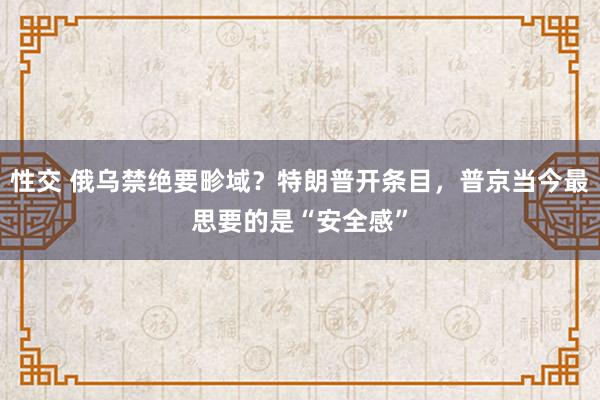 性交 俄乌禁绝要畛域？特朗普开条目，普京当今最思要的是“安全感”