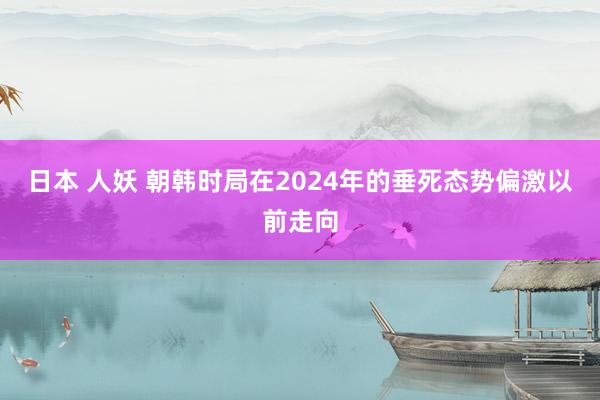 日本 人妖 朝韩时局在2024年的垂死态势偏激以前走向