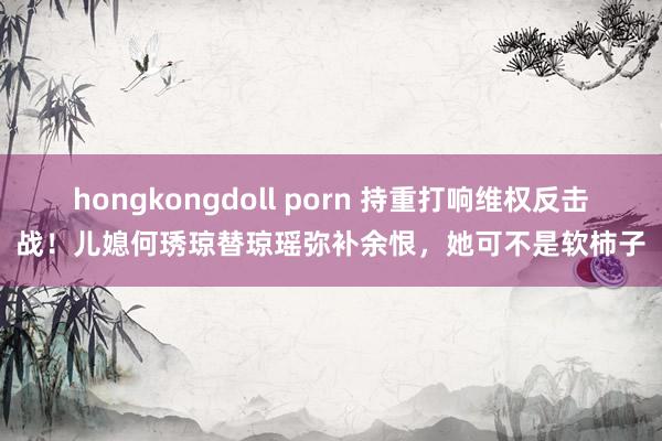 hongkongdoll porn 持重打响维权反击战！儿媳何琇琼替琼瑶弥补余恨，她可不是软柿子