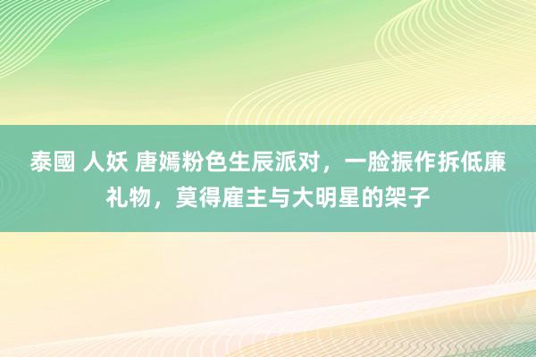 泰國 人妖 唐嫣粉色生辰派对，一脸振作拆低廉礼物，莫得雇主与大明星的架子