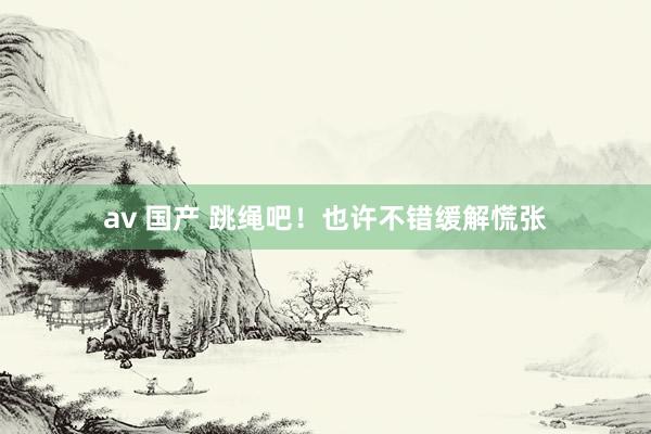 av 国产 跳绳吧！也许不错缓解慌张