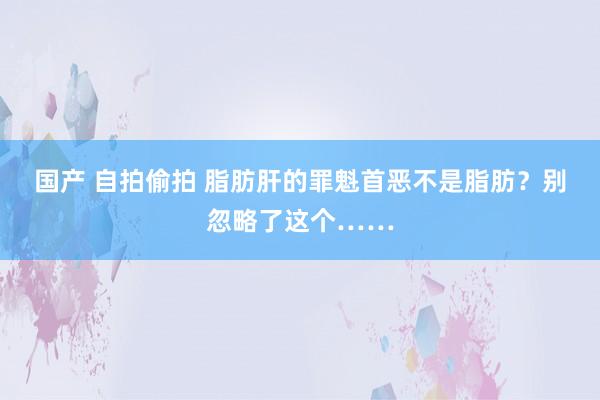 国产 自拍偷拍 脂肪肝的罪魁首恶不是脂肪？别忽略了这个……