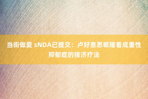 当街做爱 sNDA已提交：卢好意思哌隆看成重性抑郁症的接济疗法