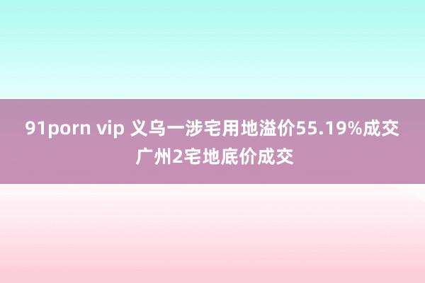 91porn vip 义乌一涉宅用地溢价55.19%成交 广州2宅地底价成交