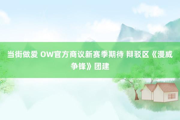 当街做爱 OW官方商议新赛季期待 辩驳区《漫威争锋》团建