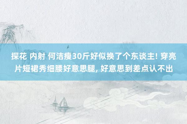 探花 内射 何洁瘦30斤好似换了个东谈主! 穿亮片短裙秀细腰好意思腿， 好意思到差点认不出