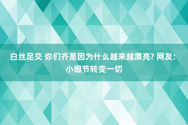 白丝足交 你们齐是因为什么越来越漂亮? 网友: 小细节转变一切