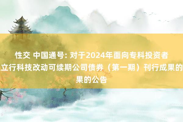 性交 中国通号: 对于2024年面向专科投资者公竖立行科技改动可续期公司债券（第一期）刊行成果的公告