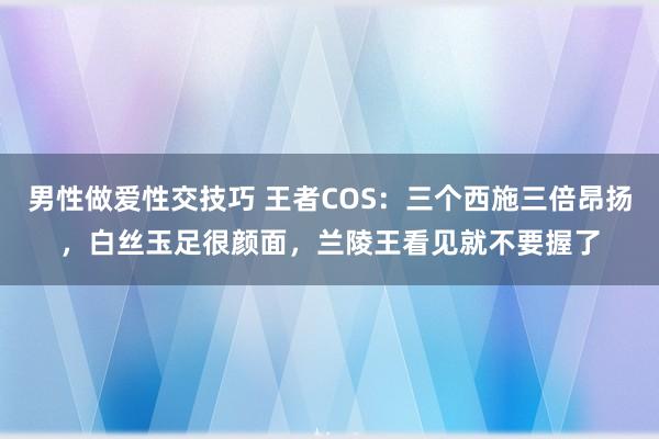 男性做爱性交技巧 王者COS：三个西施三倍昂扬，白丝玉足很颜面，兰陵王看见就不要握了