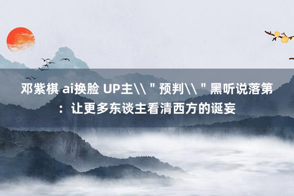 邓紫棋 ai换脸 UP主\＂预判\＂黑听说落第：让更多东谈主看清西方的诞妄