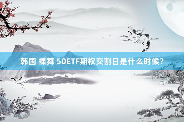 韩国 裸舞 50ETF期权交割日是什么时候？