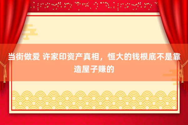 当街做爱 许家印资产真相，恒大的钱根底不是靠造屋子赚的