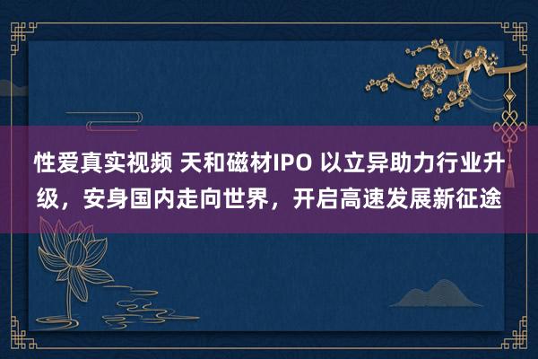 性爱真实视频 天和磁材IPO 以立异助力行业升级，安身国内走向世界，开启高速发展新征途