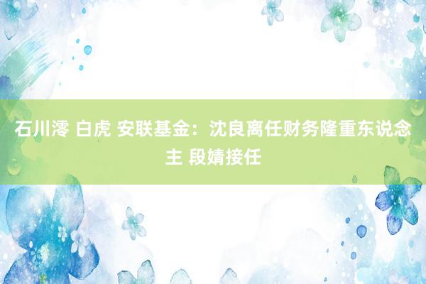 石川澪 白虎 安联基金：沈良离任财务隆重东说念主 段婧接任