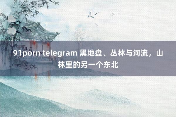 91porn telegram 黑地盘、丛林与河流，山林里的另一个东北