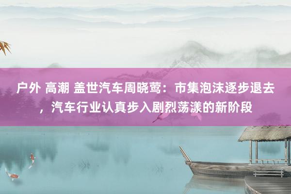 户外 高潮 盖世汽车周晓莺：市集泡沫逐步退去，汽车行业认真步入剧烈荡漾的新阶段