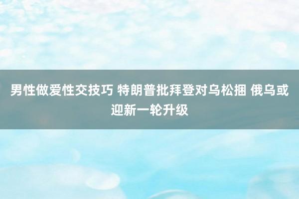 男性做爱性交技巧 特朗普批拜登对乌松捆 俄乌或迎新一轮升级