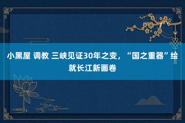 小黑屋 调教 三峡见证30年之变，“国之重器”绘就长江新画卷