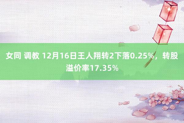 女同 调教 12月16日王人翔转2下落0.25%，转股溢价率17.35%