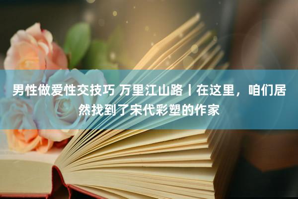 男性做爱性交技巧 万里江山路丨在这里，咱们居然找到了宋代彩塑的作家