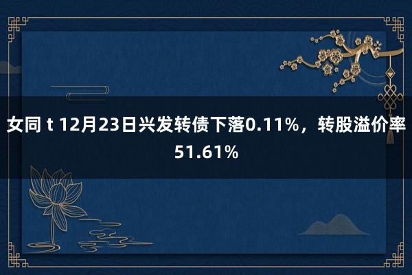 女同 t 12月23日兴发转债下落0.11%，转股溢价率51.61%