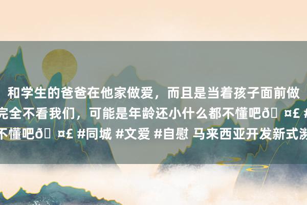 和学生的爸爸在他家做爱，而且是当着孩子面前做爱，太刺激了，孩子完全不看我们，可能是年龄还小什么都不懂吧🤣 #同城 #文爱 #自慰 马来西亚开发新式濒海任务舰