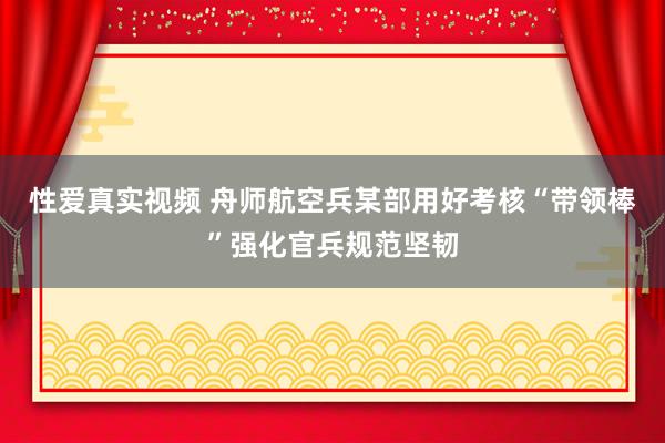 性爱真实视频 舟师航空兵某部用好考核“带领棒”强化官兵规范坚韧