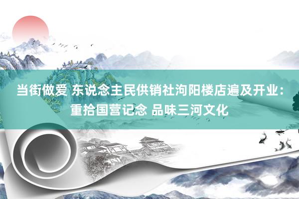 当街做爱 东说念主民供销社泃阳楼店遍及开业：重拾国营记念 品味三河文化