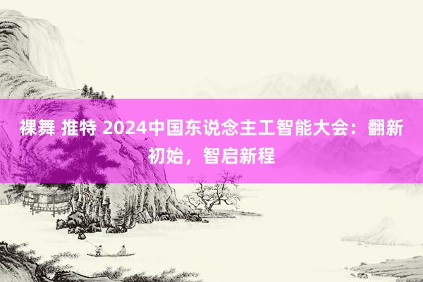 裸舞 推特 2024中国东说念主工智能大会：翻新初始，智启新程