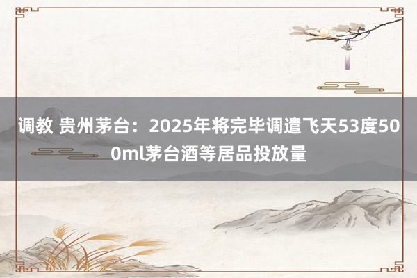 调教 贵州茅台：2025年将完毕调遣飞天53度500ml茅台酒等居品投放量