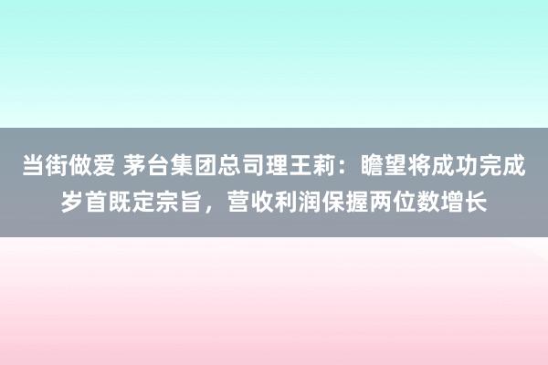 当街做爱 茅台集团总司理王莉：瞻望将成功完成岁首既定宗旨，营收利润保握两位数增长