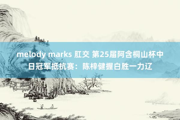 melody marks 肛交 第25届阿含桐山杯中日冠军抵抗赛：陈梓健握白胜一力辽