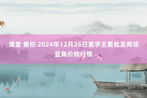 澡堂 偷拍 2024年12月26日寰宇主要批发商场豆角价钱行情