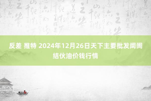 反差 推特 2024年12月26日天下主要批发阛阓结伙油价钱行情